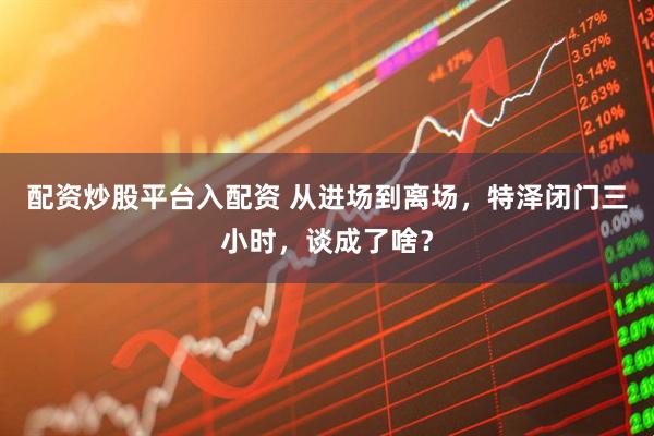 配资炒股平台入配资 从进场到离场，特泽闭门三小时，谈成了啥？