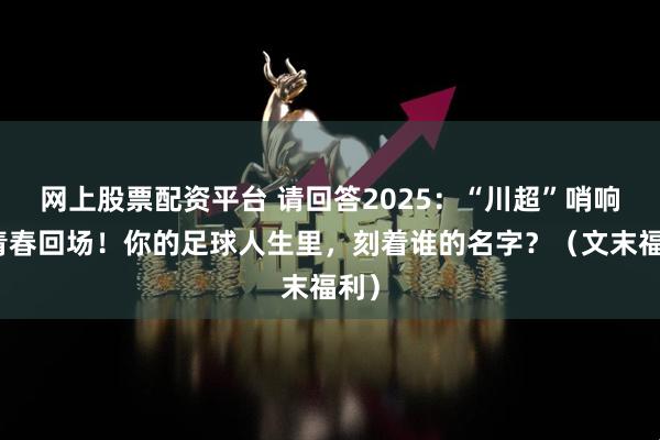 网上股票配资平台 请回答2025：“川超”哨响，青春回场！你的足球人生里，刻着谁的名字？（文末福利）