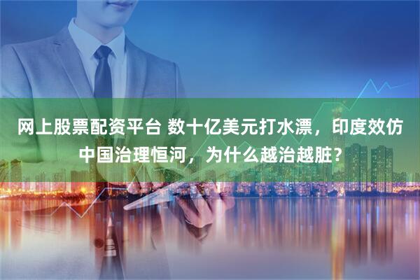 网上股票配资平台 数十亿美元打水漂，印度效仿中国治理恒河，为什么越治越脏？