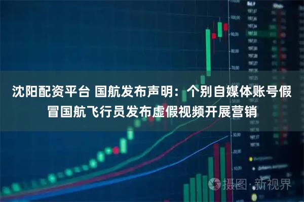 沈阳配资平台 国航发布声明：个别自媒体账号假冒国航飞行员发布虚假视频开展营销