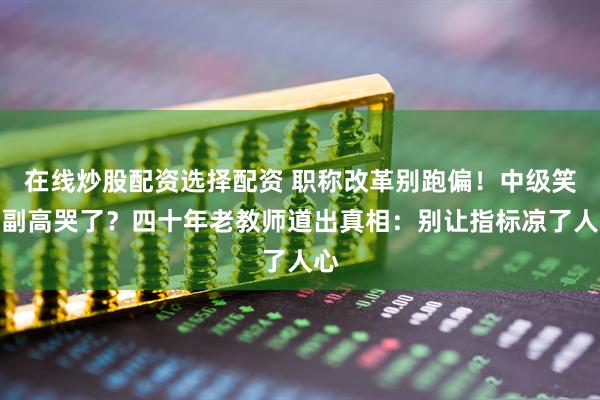 在线炒股配资选择配资 职称改革别跑偏！中级笑了副高哭了？四十年老教师道出真相：别让指标凉了人心