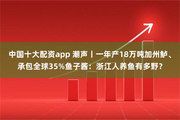 中国十大配资app 潮声丨一年产18万吨加州鲈、承包全球35%鱼子酱：浙江人养鱼有多野？