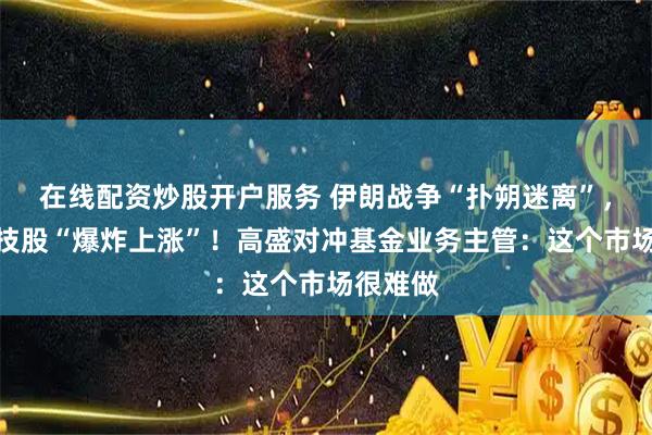 在线配资炒股开户服务 伊朗战争“扑朔迷离”，全球科技股“爆炸上涨”！高盛对冲基金业务主管：这个市场很难做