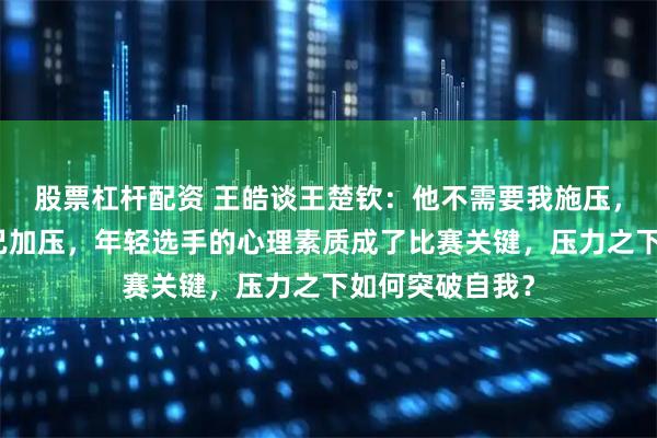 股票杠杆配资 王皓谈王楚钦：他不需要我施压，自己就能给自己加压，年轻选手的心理素质成了比赛关键，压力之下如何突破自我？