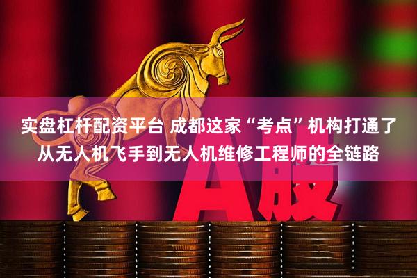 实盘杠杆配资平台 成都这家“考点”机构打通了从无人机飞手到无人机维修工程师的全链路