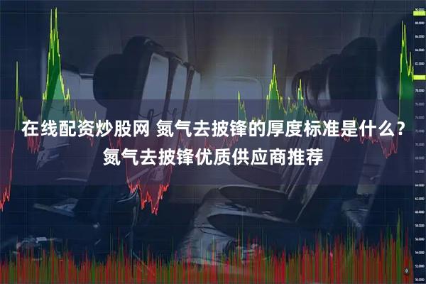 在线配资炒股网 氮气去披锋的厚度标准是什么？氮气去披锋优质供应商推荐